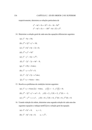136                                    ´
                                    CAPITULO 2. ED DE ORDEM–2 OU SUPERIOR

      respectivamente, determine as solucoes particulares de
                                        ¸˜

                            x′′ − 6x′ + 5x = 5t 2 + 3t − 16 − 9e2t
                            x′′ − 6x′ + 5x = −10t 2 − 6t + 32 + e2t .


 14. Determine a solucao geral de cada uma das equacoes diferenciais seguintes:
                     ¸˜                            ¸˜

       (a) y′′ − 9y = 54;

       (b) y′′′ + 2y′′ + y′ = 10;

       (c) y′′ + 4y′ + 4y = 2x + 6;

       (d) y′′′ + y′′ = 8x2

       (e) y′′ − y′ − 12y = e4x ;

       (f) y′′ − 2y′ − 3y = 4ex − 9;

       (g) y′′ + 25y = 6 sin x;

       (h) y′′ − y = x2 ex + 5;

       (i) y′′ − 2y′ + 5y = ex sin x;

       (j) y′′ + y = 4 cos x − sin x.

 15. Resolva os problemas de condicoes iniciais seguintes:
                                  ¸˜

                                                     π              π
       (a) y′′ + y = 8 cos (2x) − 4 sin x,      y    2   = −1, y′   2   = 0;

       (b) y′′′ − 2y′′ + y′ = xex + 5,      y (0) = 2, y′ (0) = 2, y′′ (0) = −1;

       (c) y(4) − y′′′ = x + ex ,    y (0) = 0, y′ (0) = 0, y′′ (0) = 0, y′′′ (0) = 0.

 16. Usando reducao de ordem, determine uma segunda solucao de cada uma das
                ¸˜                                      ¸˜
                    ¸˜                 ˜
      seguintes equacoes e indique tambA c m a solucao geral da equacao.
                                                   ¸˜               ¸˜

       (a) x′′ + 5x′ = 0,         x1 = 1;

       (b) x′′ − 4x′ + 4x = 0,          x1 = e2t ;
 