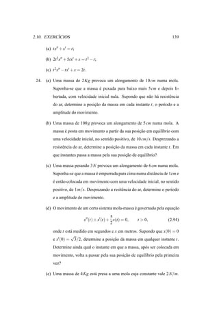 ´
2.10. EXERCICIOS                                                               139

       (a) tx′′ + x′ = t;

       (b) 2t 2x′′ + 5tx′ + x = t 2 − t;

       (c) t 2x′′ − tx′ + x = 2t.

 24.   (a) Uma massa de 2 Kg provoca um alongamento de 10 cm numa mola.
           Suponha-se que a massa e puxada para baixo mais 5 cm e depois li-
                                  ´
           bertada, com velocidade inicial nula. Supondo que n˜ o h´ resistˆ ncia
                                                              a a          e
           do ar, determine a posicao da massa em cada instante t, o per´odo e a
                                  ¸˜                                    ı
           amplitude do movimento.

       (b) Uma massa de 100 g provoca um alongamento de 5 cm numa mola. A
           massa e posta em movimento a partir da sua posicao em equil´brio com
                 ´                                        ¸˜          ı
           uma velocidade inicial, no sentido positivo, de 10 cm/s. Desprezando a
           resistˆ ncia do ar, determine a posicao da massa em cada instante t. Em
                 e                             ¸˜
           que instantes passa a massa pela sua posicao de equil´brio?
                                                    ¸˜          ı

       (c) Uma massa pesando 3 N provoca um alongamento de 6 cm numa mola.
           Suponha-se que a massa e empurrada para cima numa distˆ ncia de 1cm e
                                  ´                              a
           e ent˜ o colocada em movimento com uma velocidade inicial, no sentido
           ´    a
           positivo, de 1 m/s. Desprezando a resitˆ ncia do ar, determine o per´odo
                                                  e                            ı
           e a amplitude do movimento.

       (d) O movimento de um certo sistema mola-massa e governado pela equacao
                                                      ´                    ¸˜
                                                5
                               x′′ (t) + x′(t) + x(t) = 0,   t > 0,         (2.94)
                                                2
           onde t est´ medido em segundos e x em metros. Supondo que x(0) = 0
                     a
                     √
           e x′ (0) = 3/2, determine a posicao da massa em qualquer instante t.
                                           ¸˜
           Determine ainda qual o instante em que a massa, ap´ s ser colocada em
                                                             o
           movimento, volta a passar pela sua posicao de equil´brio pela primeira
                                                  ¸˜          ı
           vez?

       (e) Uma massa de 4 Kg est´ presa a uma mola cuja constante vale 2 N/m.
                                a
 
