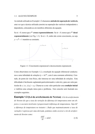 1.1. ALGUNS EXEMPLOS                                                                          5

    e                                         e               ¸˜
Ao m´ todo utilizado no Exemplo 1.2 chamamos m´ todo de separacao de vari´ veis,
                                                                         a
uma vez que a t´ cnica utilizada consiste na separacao das vari´ veis independente e
               e                                   ¸˜          a
dependente, colocando-as em membros diferentes da equacao.
                                                      ¸˜

Se α > 0, temos que eα x cresce exponencialmente. Se α < 0, temos que eα x decai
exponencialmente (ver Fig. 1.1). Se α = 0, ent˜ o n˜ o existe crescimento, ou seja
                                              a a
y = e0 = 1 mant´ m-se constante.
               e
                                                                y
                      y
                                   y = eα x , α > 0


                                                                    y = eα x , α < 0




                                                                0
                    0              x                                                   x




        Figura 1.1: Crescimento exponencial e decrescimento exponencial.


Como observ´ mos no Exemplo 1.2, a resolucao da equacao diferencial conduziu-
           a                             ¸˜         ¸˜
nos a uma inﬁnidade de solucoes (y = keα x , com k uma constante arbitr´ ria). Con-
                           ¸˜                                          a
tudo, do ponto de vista f´sico, n˜ o interessa ter uma inﬁnidade de solucoes. Esta
                         ı       a                                      ¸˜
diﬁculdade e facilmente suplantado particularizando o valor de y para um valor par-
           ´
ticular de x, i.e. y(x0 ) = y0 . Chama-se a este valor particular uma condicao inicial
                                                                           ¸˜
e viabiliza uma solucao unica para o problema. Este conceito ser´ ilustrado nos
                    ¸˜ ´                                        a
exemplos seguintes.

Exemplo 1.3 (Lei do arrefecimento de Newton) A lei do arrefecimento
de Newton diz que a taxa da variacao da diferenca de temperatura entre um ob-
                                 ¸˜            ¸
jecto e o seu meio involvente e proporcional a diferenca de temperaturas. Seja ∆T
                              ´              `        ¸
a diferenca de temperatura no instante t. Dado que matematicamente a taxa de
         ¸
variacao e expressa por uma derivada, podemos ent˜ o escrever a lei do arrefeci-
     ¸˜ ´                                        a
mento de Newton como:
                                    d∆T
                                        = α ∆T,                                            (1.8)
                                     dt
 