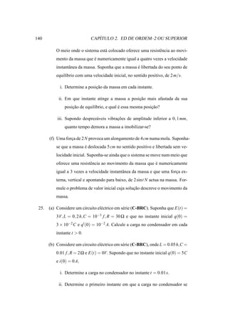 140                             ´
                             CAPITULO 2. ED DE ORDEM–2 OU SUPERIOR

           O meio onde o sistema est´ colocado oferece uma resistˆ ncia ao movi-
                                    a                            e
           mento da massa que e numericamente igual a quatro vezes a velocidade
                              ´
           instantˆ nea da massa. Suponha que a massa e libertada do seu ponto de
                  a                                   ´
           equil´brio com uma velocidade inicial, no sentido positivo, de 2 m/s.
                ı

             i. Determine a posicao da massa em cada instante.
                                ¸˜

            ii. Em que instante atinge a massa a posicao mais afastada da sua
                                                     ¸˜
               posicao de equil´brio, e qual e essa mesma posicao?
                   ¸˜          ı             ´                ¸˜

           iii. Supondo desprez´ veis vibracoes de amplitude inferior a 0, 1 mm,
                               a           ¸˜
               quanto tempo demora a massa a imobilizar-se?

       (f) Uma forca de 2 N provoca um alongamento de 4 cm numa mola. Suponha-
                  ¸
           se que a massa e deslocada 5 cm no sentido positivo e libertada sem ve-
                          ´
           locidade inicial. Suponha-se ainda que o sistema se move num meio que
           oferece uma resistˆ ncia ao movimento da massa que e numericamente
                             e                                ´
           igual a 3 vezes a velocidade instantˆ nea da massa e que uma forca ex-
                                               a                           ¸
           terna, vertical e apontando para baixo, de 2 sint N actua na massa. For-
           mule o problema de valor inicial cuja solucao descreve o movimento da
                                                     ¸˜
           massa.

 25.   (a) Considere um circuito el´ ctrico em s´ rie (C-BRC). Suponha que E(t) =
                                   e            e
           3V, L = 0, 2 h,C = 10−3 f , R = 30 Ω e que no instante inicial q(0) =
           3 × 10−2 C e q′ (0) = 10−2 A. Calcule a carga no condensador em cada
           instante t > 0.

       (b) Considere um circuito el´ ctrico em s´ rie (C-BRC), onde L = 0.05 h,C =
                                   e            e
           0.01 f , R = 2 Ω e E(t) = 0V. Supondo que no instante inicial q(0) = 5C
           e i(0) = 0 A,

             i. Determine a carga no condensador no instante t = 0.01 s.

            ii. Determine o primeiro instante em que a carga no condensador se
 