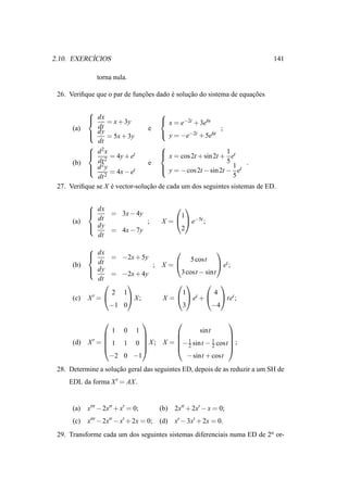 ´
2.10. EXERCICIOS                                                            141

               torna nula.

 26. Veriﬁque que o par de funcoes dado e solucao do sistema de equacoes
                              ¸˜        ´     ¸˜                    ¸˜

                                   
            dx                      x = e−2t + 3e6t
                  = x + 3y
      (a)      dt               e                         ;
            dy = 5x + 3y
                                    y = −e−2t + 5e6t
               dt
            2                      
            d x            t        x = cos 2t + sin 2t + 1 et
           
                  2
                    = 4y + e        
      (b)      dt               e                           5      .
            d 2y           t        y = − cos 2t − sin 2t − 1 et
                   = 4x − e        
                                                               5
               dt 2
 27. Veriﬁque se X e vector-solucao de cada um dos seguintes sistemas de ED.
                    ´           ¸˜

            
             dx = 3x − 4y
                                              
                                             1
      (a)     dt           ;             X =   e−5t ;
             dy                              2
                = 4x − 7y
              dt
            
             dx =
                                                            
                         −2x + 5y                 5 cost
      (b)      dt                  ; X =                et ;
             dy                          3 cost − sint
                  =      −2x + 4y
               dt
                                                
                   2      1               1           4
      (c)   X′ =          X;       X =   et +   tet ;
                  −1      0               3          −4

                                                                
                   1 0 1                   sint
                                                   
              ′=                  1          1     
      (d)   X     1 1 0  X ; X = − 2 sint − 2 cost  ;
                                                   
                  −2 0 −1            − sint + cost
 28. Determine a solucao geral das seguintes ED, depois de as reduzir a um SH de
                     ¸˜
     EDL da forma X ′ = AX .


      (a)   x′′′ − 2x′′ + x′ = 0;        (b) 2x′′ + 2x′ − x = 0;
      (c)   x′′′ − 2x′′ − x′ + 2x = 0;   (d) x′ − 3x′ + 2x = 0.
 29. Transforme cada um dos seguintes sistemas diferenciais numa ED de 2a or-
 