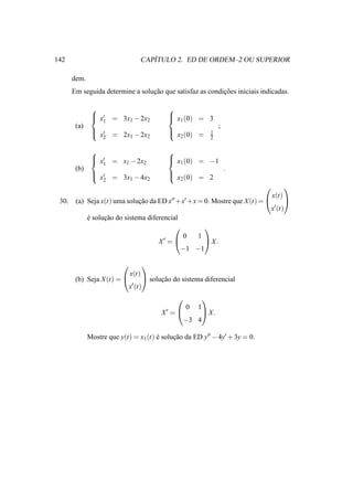 142                                 ´
                                 CAPITULO 2. ED DE ORDEM–2 OU SUPERIOR

       dem.
       Em seguida determine a solucao que satisfaz as condicoes iniciais indicadas.
                                  ¸˜                       ¸˜

                                         
                x′ = 3x − 2x
                1                         x (0) = 3
                                           1
                        1    2
        (a)                                                   ;
                ′
                x = 2x1 − 2x2            
                                           x2 (0) =      1
                  2                                       2

                                         
                x′ = x − 2x
                1                         x (0) = −1
                                           1
                       1    2
        (b)                                                       .
                ′
                x = 3x1 − 4x2            
                                           x2 (0) = 2
                  2
                                                                                
                                                                             x(t)
 30.    (a) Seja x(t) uma solucao da ED x′′ +x′ +x = 0. Mostre que X (t) = 
                              ¸˜                                                   
                                                                            x ′ (t)

            e solucao do sistema diferencial
            ´     ¸˜
                                                    
                                              0    1
                                     X′ =           X.
                                             −1 −1

                                
                           x(t)
        (b) Seja X (t) =         solucao do sistema diferencial
                                       ¸˜
                          x ′ (t)

                                                     
                                               0 1
                                        X′ =      X.
                                              −3 4

              Mostre que y(t) = x1 (t) e solucao da ED y′′ − 4y′ + 3y = 0.
                                       ´     ¸˜
 