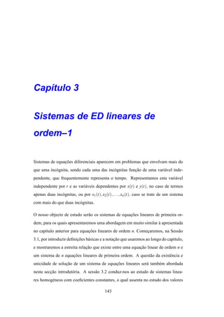 Cap´tulo 3
   ı


Sistemas de ED lineares de
ordem–1

Sistemas de equacoes diferenciais aparecem em problemas que envolvam mais do
                ¸˜
que uma inc´ gnita, sendo cada uma das inc´ gnitas funcao de uma vari´ vel inde-
           o                              o           ¸˜             a
pendente, que frequentemente representa o tempo. Representamos esta vari´ vel
                                                                        a
independente por t e as vari´ veis dependentes por x(t) e y(t), no caso de termos
                            a
apenas duas inc´ gnitas, ou por x1 (t), x2(t), . . ., xn (t), caso se trate de um sistema
               o
com mais do que duas inc´ gnitas.
                        o

O nosso objecto de estudo ser˜ o os sistemas de equacoes lineares de primeira or-
                             a                      ¸˜
dem, para os quais apresentaremos uma abordagem em muito similar a apresentada
                                                                 `
no cap´tulo anterior para equacoes lineares de ordem n. Comecaremos, na Sess˜ o
      ı                       ¸˜                            ¸               a
3.1, por introduzir deﬁnicoes b´ sicas e a notacao que usaremos ao longo do cap´tulo,
                         ¸˜    a               ¸˜                              ı
e mostraremos a estreita relacao que existe entre uma equacao linear de ordem n e
                             ¸˜                           ¸˜
um sistema de n equacoes lineares de primeira ordem. A quest˜ o da existˆ ncia e
                    ¸˜                                      a           e
unicidade de solucao de um sistema de equacoes lineares ser´ tamb´ m abordada
                 ¸˜                       ¸˜               a     e
nesta seccao introdut´ ria. A sess˜ o 3.2 conduz-nos ao estudo de sistemas linea-
         ¸˜          o            a
res homog´ neos com coeﬁcientes constantes, o qual assenta no estudo dos valores
         e

                                          143
 
