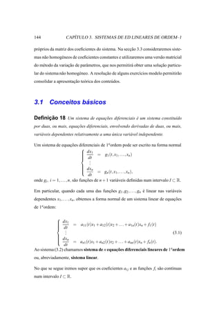 144                   ´
                   CAPITULO 3. SISTEMAS DE ED LINEARES DE ORDEM–1

pr´ prios da matriz dos coeﬁcientes do sistema. Na seccao 3.3 consideraremos siste-
  o                                                   ¸˜
mas n˜ o homog´ neos de coeﬁcientes constantes e utilizaremos uma vers˜ o matricial
     a        e                                                       a
do m´ todo da variacao de parˆ metros, que nos permitir´ obter uma solucao particu-
    e              ¸˜        a                         a               ¸˜
lar do sistema n˜ o homog´ neo. A resolucao de alguns exerc´cios modelo permitir˜ o
                a        e              ¸˜                 ı                    a
consolidar a apresentacao te´ rica dos conte´ dos.
                      ¸˜    o               u



               ´
3.1 Conceitos basicos

     ¸˜
Deﬁnicao 18 Um sistema de equacoes diferenciais e um sistema constitu´do
                              ¸˜                ´                    ı
por duas, ou mais, equacoes diferenciais, envolvendo derivadas de duas, ou mais,
                       ¸˜
vari´ veis dependentes relativamente a uma unica vari´ vel independente.
    a                                      ´         a

Um sistema de equacoes diferenciais de 1a ordem pode ser escrito na forma normal
                         ¸˜
                                 
                                  dx1 = g (t, x , . . ., x )
                                 
                                 
                                  dt           1    1         n
                                 
                                      .
                                      .
                                      .
                                 
                                  dx
                                 
                                       n
                                         = gn (t, x1, . . ., xn ),
                                     dt
onde gi , i = 1, . . ., n, s˜ o funcoes de n + 1 vari´ veis deﬁnidas num intervalo I ⊂ R.
                            a      ¸˜                a

Em particular, quando cada uma das funcoes g1 , g2 , . . . , gn e linear nas vari´ veis
                                      ¸˜                        ´                a
dependentes x1 , . . . , xn , obtemos a forma normal de um sistema linear de equacoes
                                                                                 ¸˜
de 1a ordem:

            
             dx1
             dt = a11 (t)x1 + a12 (t)x2 + . . . + a1n (t)xn + f1 (t)
            
            
            
                  .
                  .
                  .                                                         (3.1)
            
             dx
            
                   n
                     = an1 (t)x1 + an2 (t)x2 + . . . + ann (t)xn + fn (t).
                 dt
Ao sistema (3.2) chamamos sistema de n equacoes diferenciais lineares de 1a ordem
                                               ¸˜
ou, abreviadamente, sistema linear.

No que se segue iremos supor que os coeﬁcientes ai j e as funcoes fi s˜ o cont´nuas
                                                             ¸˜       a       ı
num intervalo I ⊂ R.
 