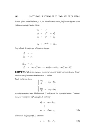 146                 ´
                 CAPITULO 3. SISTEMAS DE ED LINEARES DE ORDEM–1

Para o efeito, consideremos y1 = y e introduzimos novas funcoes inc´ gnitas para
                                                           ¸˜      o
cada uma das derivadas, isto e,
                             ´

                             y1 =        y
                             y2 =       y′      = y′
                                                   1

                             y3 =       y′′     = y′
                                                   2
                              .
                              .
                              .
                             yn = y(n−1) = y′ .
                                            n−1

Procedendo desta forma, obtemos o sistema

           ′
          y1    = y2
          y2′   = y3
           .
           .
           .
          ′
         yn−1 = yn
          y′
           n    = −an−1 (t)yn − . . . − a2 (t)y3 − a1 (t)y2 − a0 (t)y1 + f (t)

Exemplo 3.2 Neste exemplo vamos ver como transformar um sistema linear
de duas equacoes numa ED linear de 2a ordem.
            ¸˜
Dado o sistema linear        
                              dx1 =
                                             3x1 + 8x2
                             
                              dt
                             
                         
                          dx
                         
                               2
                                  = −x1 − 3x2 .
                              dt
pretendemos obter uma ED linear de 2a ordem que lhe seja equivalente. Comece-
mos por considerar a 2a equacao do sistema:
                            ¸˜

                                  x′ = −x1 − 3x2
                                   2




                                  x1 = −3x2 − x′
                                               2                                 (3.2)

Derivando a equacao (3.2), obtemos
                ¸˜

                                  x′ = −3x′ − x′′ .
                                   1      2    2                                 (3.3)
 