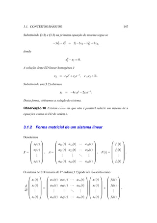 ´
3.1. CONCEITOS BASICOS                                                               147

Substituindo (3.2) e (3.3) na primeira equacao do sistema segue-se
                                           ¸˜

                       −3x′ − x′′ = 3(−3x2 − x′ ) + 8x2 ,
                          2    2              2


donde

                                  x′′ − x2 = 0.
                                   2


A solucao desta ED linear homog´ nea e
      ¸˜                       e     ´

                        x2 = c1 et + c2 e−t ,     c1 , c2 ∈ R.

Substituindo em (3.2) obtemos

                             x1 = −4c1 et − 2c2 e−t .

Desta forma, obtivemos a solucao do sistema.
                             ¸˜

       ¸˜
Observacao 10 Existem casos em que n˜ o e poss´vel reduzir um sistema de n
                                    a ´       ı
equacoes a uma s´ ED de ordem n.
    ¸˜          o



3.1.2    Forma matricial de um sistema linear

Denotemos
                                                                                
      x (t)                 a11 (t) a12 (t) · · · a1n (t)                   f1 (t)
     1                                                                          
                                                                                
     x2 (t)          a21 (t) a22 (t) · · · a2n (t)                   f2 (t)     
X = .
     .
               ,   A= .
                       .          .    ..       .
                                                            ,   F(t) =  .          .
     .
               
                      .          .
                                   .        .    .
                                                 .
                                                            
                                                            
                                                                         .
                                                                         .
                                                                                     
                                                                                     
                                                                                
      xn (t)            an1 (t) an2 (t) · · · ann (t)                     fn (t)


O sistema de ED lineares de 1a ordem (3.2) pode ser re-escrito como
                                                                       
       x (t)        a (t) a12 (t) · · · a1n (t)       x (t)         f (t)
     1         11                               1         1            
                                                                       
 d  x2 (t)   a21 (t) a22 (t) · · · a2n (t)   x2 (t)   f2 (t)
              =
                                                                              
                                             .  . + .
                                                                         ,
 dt  .   .
     .   .   .      .
                               .
                               .
                               .
                                    ..
                                        .    .  .   .
                                             .           .             .
                                                                              
                                                                              
                                                                       
       xn (t)       an1 (t) an2 (t) · · · ann (t)     xn (t)        fn (t)
 