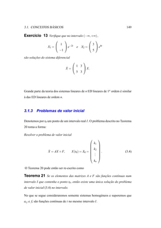 ´
3.1. CONCEITOS BASICOS                                                         149

Exerc´cio 13 Veriﬁque que no intervalo (−∞, +∞) ,
     ı
                                                          
                             1                           3
                   X1 =           e−2t   e   X2 =          e6t
                             −1                          5

s˜ o solucoes do sistema diferencial
 a       ¸˜
                                                
                                           1 3
                                  ˙
                                  X =           X.
                                           5 3




Grande parte da teoria dos sistemas lineares de n ED lineares de 1a ordem e similar
                                                                          ´
a das ED lineares de ordem n.
`



3.1.3     Problemas de valor inicial

Denotemos por t0 um ponto de um intervalo real I. O problema descrito no Teorema
20 toma a forma:

Resolver o problema de valor inicial
                                                             
                                                         k1
                                                             
                                                             
                                                        k2   
                   ˙
                   X = AX + F,         X (t0) = X0 =         .              (3.4)
                                                         .
                                                          .   
                                                         .   
                                                             
                                                         kn

O Teorema 20 pode ent˜ o ser re-escrito como
                     a

Teorema 21 Se os elementos das matrizes A e F s˜ o funcoes cont´nuas num
                                               a      ¸˜       ı
intervalo I que contenha o ponto t0 , ent˜ o existe uma unica solucao do problema
                                         a              ´         ¸˜
de valor inicial (3.4) no intervalo.

No que se segue consideraremos somente sistemas homog´ neos e suporemos que
                                                     e
ai j e fi s˜ o funcoes cont´nuas de t no mesmo intervalo I.
           a      ¸˜       ı
 