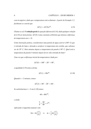 6                                                     ´
                                                   CAPITULO 1. ED DE ORDEM–1

com α negativo, dado que a temperatura est´ a diminuir. A partir do Exemplo 1.2,
                                          a
facilmente se conclui que
                                 ∆T (t) = ∆T (0)eα t .                        (1.9)

                     ¸˜
Chama-se a (1.9) solucao geral da equacao diferencial (1.8), dado qualquer solucao
                                      ¸˜                                       ¸˜
de (1.8) ser desta forma. ∆T (0) e uma constante arbitr´ ria que denota a diferenca
                                 ´                     a                         ¸
de temperatura em t = 0.

Como ilustracao pr´ tica, consideremos uma panela de agua a ferver (100◦ C) que
            ¸˜    a                                  ´
e retirada do lume e deixada a arrefecer a temperatura da cozinha, que sabemos
´                                        `
ser de 20◦ C. Dois minutos depois a temperatura da panela e 80◦ C. Qual ser´ a
                                                          ´                a
temperatura da panela 5 minutos depois de ter sido retirada do lume?

Uma vez que a diferenca inicial da temperatura e dada por:
                     ¸                         ´

                            ∆T (0) = 100◦ − 20◦ = 80◦ ,

a igualdade (1.9) toma a forma

                                   ∆T (t) = 80eα t .                        (1.10)

Quando t = 2 minutos, temos:

                            ∆T (2) = 80◦ − 20◦ = 60◦ ,

Se susbstituirmos t = 2 em (1.10) temos:

                                       60 = 80eα 2 ,

e ainda
                                      3 60
                                       =   = eα 2 ,
                                      4 80
Aplicando o logaritmo natural, vem:

                                  3                    1    3
                      2α = ln              ⇔     α=      ln   .
                                  4                    2    4
 