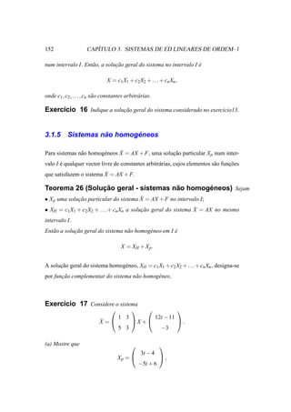 152                     ´
                     CAPITULO 3. SISTEMAS DE ED LINEARES DE ORDEM–1

num intervalo I. Ent˜ o, a solucao geral do sistema no intervalo I e
                    a          ¸˜                                  ´

                                X = c1 X1 + c2 X2 + . . . + cn Xn ,

onde c1 , c2 , . . . , cn s˜ o constantes arbitr´ rias.
                           a                    a

Exerc´cio 16 Indique a solucao geral do sistema considerado no exerc´cio13.
     ı                     ¸˜                                       ı



3.1.5                ˜       ´
           Sistemas nao homogeneos

               a        e      ˙
Para sistemas n˜ o homog´ neos X = AX + F, uma solucao particular X p num inter-
                                                   ¸˜
valo I e qualquer vector livre de constantes arbitr´ rias, cujos elementos s˜ o funcoes
       ´                                           a                        a      ¸˜
                         ˙
que satisfazem o sistema X = AX + F.

                ¸˜                    ˜       ´
Teorema 26 (Solucao geral - sistemas nao homogeneos) Sejam
                                        ˙
• X p uma solucao particular do sistema X = AX + F no intervalo I;
              ¸˜
                                                                ˙
• XH = c1 X1 + c2 X2 + . . . + cn Xn a solucao geral do sistema X = AX no mesmo
                                           ¸˜
intervalo I.
Ent˜ o a solucao geral do sistema n˜ o homog´ neo em I e
   a         ¸˜                    a        e          ´

                                       X = XH + X p .


A solucao geral do sistema homog´ neo, XH = c1 X1 + c2 X2 + . . . + cn Xn , designa-se
      ¸˜                        e
por funcao complementar do sistema n˜ o homog´ neo.
       ¸˜                           a        e



Exerc´cio 17 Considere o sistema
     ı
                                                                   
                                      1 3                 12t − 11
                            ˙
                            X =            X +                     .
                                      5 3                   −3

(a) Mostre que                                            
                                                 3t − 4
                                      Xp =                ,
                                                −5t + 6
 