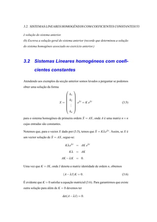 ´
3.2. SISTEMAS LINEARES HOMOGENEOS COM COEFICIENTES CONSTANTES153

e solucao do sistema anterior.
´     ¸˜
(b) Escreva a solucao geral do sistema anterior (recorde que determinou a solucao
                  ¸˜                                                          ¸˜
do sistema homog´ neo associado no exerc´cio anterior.)
                e                       ı



                           ´
3.2 Sistemas Lineares homogeneos com coeﬁ-
        cientes constantes

Atendendo aos exemplos da seccao anterior somos levados a perguntar se podemos
                             ¸˜
obter uma solucao da forma
              ¸˜
                                            
                                        k1
                                            
                                            
                                       k2    λt
                             X =             e = K eλ t                      (3.5)
                                        .
                                         .   
                                        .   
                                            
                                        kn

                    e                       ˙
para o sistema homog´ neo de primeira ordem X = AX , onde A e uma matriz n × n
                                                            ´
cujas entradas s˜ o constantes.
                a

Notemos que, para o vector X dado por (3.5), temos que X = K λ eλ t . Assim, se X e
                                                       ˙                          ´
                     ˙
um vector solucao de X = AX , segue-se:
              ¸˜

                                    K λ eλ t = AK eλ t

                                        K λ = AK

                                  AK − λ K = 0.

Uma vez que K = IK, onde I denota a matriz identidade de ordem n, obtemos

                                  (A − λ I) K = 0.                             (3.6)

´
E evidente que K = 0 satisfaz a equacao matricial (3.6). Para garantirmos que existe
                                    ¸˜
outra solucao para al´ m de K = 0 devemos ter
          ¸˜         e

                                  det(A − λ I) = 0.
 