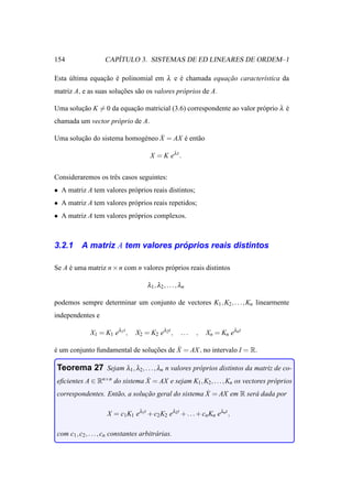 154                     ´
                     CAPITULO 3. SISTEMAS DE ED LINEARES DE ORDEM–1

Esta ultima equacao e polinomial em λ e e chamada equacao caracter´stica da
     ´          ¸˜ ´                    ´             ¸˜          ı
matriz A, e as suas solucoes s˜ o os valores pr´ prios de A.
                        ¸˜    a                o

Uma solucao K = 0 da equacao matricial (3.6) correspondente ao valor pr´ prio λ e
        ¸˜               ¸˜                                            o        ´
chamada um vector pr´ prio de A.
                    o

                            e     ˙
Uma solucao do sistema homog´ neo X = AX e ent˜ o
        ¸˜                               ´    a

                                        X = K eλ t .


Consideraremos os trˆ s casos seguintes:
                    e
• A matriz A tem valores pr´ prios reais distintos;
                           o
• A matriz A tem valores pr´ prios reais repetidos;
                           o
• A matriz A tem valores pr´ prios complexos.
                           o



3.2.1                               ´
           A matriz A tem valores proprios reais distintos

Se A e uma matriz n × n com n valores pr´ prios reais distintos
     ´                                  o

                                       λ1 , λ2 , . . ., λn

podemos sempre determinar um conjunto de vectores K1 , K2 , . . ., Kn linearmente
independentes e

               X1 = K1 eλ1t ,     X2 = K2 eλ2t ,        ...   ,   Xn = Kn eλnt

´                                ¸˜      ˙
e um conjunto fundamental de solucoes de X = AX , no intervalo I = R.

 Teorema 27 Sejam λ1 , λ2, . . . , λn n valores pr´ prios distintos da matriz de co-
                                                  o
                               ˙
 eﬁcientes A ∈ Rn×n do sistema X = AX e sejam K1 , K2 , . . ., Kn os vectores pr´ prios
                                                                                o
                     a          ¸˜                   ˙
 correspondentes. Ent˜ o, a solucao geral do sistema X = AX em R ser´ dada por
                                                                    a

                      X = c1 K1 eλ1t + c2 K2 eλ2t + . . . + cn Kn eλnt ,

 com c1 , c2 , . . . , cn constantes arbitr´ rias.
                                           a
 