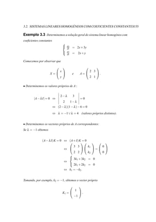 ´
3.2. SISTEMAS LINEARES HOMOGENEOS COM COEFICIENTES CONSTANTES155

Exemplo 3.3 Determinemos a solucao geral do sistema linear homog´ neo com
                               ¸˜                               e
coeﬁcientes constantes
                                   
                                       dx
                                   
                                       dt    = 2x + 3y
                                       dy
                                   
                                       dt    =              2x + y

Comecemos por observar que
                                                                            
                               x                                         2 3
                    X =                   e                A=               .
                               y                                         2 1

• Determinemos os valores pr´ prios de A :
                            o


                               2−λ              3
        |A − λ I| = 0 ⇔                                      =0
                                   2        1−λ
                         ⇔ (2 − λ )(1 − λ ) − 6 = 0

                         ⇔ λ = −1 ∨ λ = 4 (valores pr´ prios distintos).
                                                     o


• Determinemos os vectores pr´ prios de A correspondentes:
                             o
Se λ = −1 obtemos


              (A − λ I) K = 0 ⇔ (A + I) K = 0
                                                                                   
                                   3 3                               k1             0
                              ⇔                                        =           
                                   2 2                               k2             0
                                
                                 3k + 3k                            = 0
                                     1     2
                              ⇔
                                 2k + 2k                            = 0
                                                        1        2
                                   ⇔ k1 = −k2 .


Tomando, por exemplo, k2 = −1, obtemos o vector pr´ prio
                                                  o
                                                           
                                                    1
                                   K1 =                    .
                                                −1
 