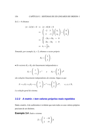 156                  ´
                  CAPITULO 3. SISTEMAS DE ED LINEARES DE ORDEM–1

Se λ = 4 obtemos

             (A − λ I) K = 0 ⇔ (A − 4I) K = 0
                                                 
                                  −2 3         k     0
                             ⇔             1  =  
                                   2 −3        k2    0
                               
                                −2k + 3k = 0
                                      1     2
                             ⇔
                                2k − 3k      = 0
                                          1    2
                                      3
                                ⇔ k1 = k2 .
                                      2

Tomando, por exemplo, k2 = 2, obtemos o vector pr´ prio
                                                 o
                                    
                                      3
                              K2 =   .
                                      2

• Os vectores K1 e K2 s˜ o linearmente independentes e
                       a
                                                 
                          1                           3
               X1 =           e−t     e    X2 =   e4t
                        −1                            2

s˜ o solucoes linearmente independentes do sistema. Segue-se que
 a       ¸˜
                                            
                                1               3
      X = c1 X1 + c2 X2 = c1      e−t + c2   e4t ,        c1 , c2 ∈ R,
                               −1               2

e a solucao geral do sistema.
´       ¸˜



3.2.2                             ´
         A matriz A tem valores proprios reais repetidos

Dada a matrix A de coeﬁcientes e evidente que nem todos os seus valores pr´ prios
                               ´                                          o
precisam de ser distintos.

Exemplo 3.4 Dado o sistema
                                              
                                      3 −18
                             ˙
                             X =              X
                                      2   −9
 