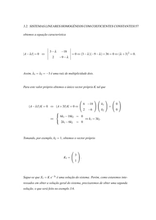 ´
3.2. SISTEMAS LINEARES HOMOGENEOS COM COEFICIENTES CONSTANTES157

obtemos a equacao caracter´stica
              ¸˜          ı




                     3−λ      −18
|A − λ I| = 0 ⇔                       = 0 ⇔ (3 − λ )(−9 − λ ) + 36 = 0 ⇔ (λ + 3)2 = 0.
                       2    −9 − λ




Assim, λ1 = λ2 = −3 e uma raiz de multiplicidade dois.
                    ´



Para este valor pr´ prio obtemos o unico vector pr´ prio K tal que
                  o                ´              o



                                                                               
                                                     6 −18         k1           0
    (A − λ I) K = 0 ⇔ (A + 3I) K = 0 ⇔                               =         
                                                     2   −6        k2           0
                       
                        6k − 18k = 0
                           1     2
                     ⇔                ⇔ k1 = 3k2 .
                        2k − 6k = 0
                            1   2




Tomando, por exemplo, k2 = 1, obtemos o vector pr´ prio
                                                 o



                                               
                                            3
                                K1 =           .
                                            1




Segue-se que X1 = K e−3t e uma solucao do sistema. Por´ m, como estaremos inte-
                         ´         ¸˜                 e
ressados em obter a solucao geral do sistema, precisaremos de obter uma segunda
                        ¸˜
solucao, o que ser´ feito no exemplo 3.6.
    ¸˜            a
 