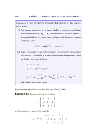 158                 ´
                 CAPITULO 3. SISTEMAS DE ED LINEARES DE ORDEM–1


Em geral, se λ e um valor pr´ prio de multiplicidade alg´ brica m, duas situacoes
               ´            o                           e                    ¸˜
podem ocorrer:
   (i) Para algumas matrizes A, n × n, e poss´vel obter m vectores pr´ prios linear-
                                       ´     ı                       o
      mente independentes K1 , K2 , . . ., Km correspondentes a um valor pr´ prio λ1
                                                                           o
      de multiplicidade m ≤ n. Nesse caso, a solucao geral do sistema cont´ m a
                                                 ¸˜                       e
      combinacao linear
             ¸˜

                        c1 K1 eλ1t + c2 K2 eλ1t + . . . + cm Km eλ1t .

  (ii) Dado o valor pr´ prio λ1 de multiplicidade m, existir um unico vector pr´ prio
                      o                                         ´              o
      associado a λ1 . Neste caso, as m solucoes linearmente independentes podem
                                            ¸˜
      ser obtidas como sendo da forma:

              X1 = K11 eλ1t

             X2 = K21t eλ1t + K22 eλ1t
                .
                .
                .
                       t (m−1) λ1t       t (m−2) λ1t
             Xm = Km1           e + Km2          e + . . . + Kmm eλ1t
                      (m − 1)!          (m − 2)!

      onde cada Ki j e um vector coluna.
                     ´


O pr´ ximo exemplo cont´ m uma ilustracao para o item (i) acima.
    o                  e              ¸˜

                              ˙
Exemplo 3.5 Resolva o sistema X = AX com
                                                    
                                 1 −2 2
                                       
                                       
                          A =  −2 1 −2  .
                                       
                                 2 −2 1

• Determinemos os valores pr´ prios de A :
                            o

                                        1−λ        −2        2
                 |A − λ I| = 0 ⇔         −2      1−λ        −2       = 0.
                                           2       −2      1−λ
 