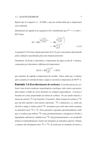 1.1. ALGUNS EXEMPLOS                                                                          7

Repare que α e negativo (≃ −0.1438), o que faz sentido dado que a temperatura
             ´
est´ a diminuir.
   a

Substituimos de seguida α na equacao (1.9) e relembrando que eln x = x e a ln b =
                                 ¸˜
ln ba temos:
                                                                               
                                                                          t/2
                                     3                              3
                                ln           t/2             ln                
                                     4                              4
                     ∆T = 80e                       = 80e
                                                                    t/2
                                                         3
                                                    = 80                  .              (1.11)
                                                         4

A equacao (1.11) e uma solucao particular de (1.7), pois e unicamente determinada
      ¸˜         ´         ¸˜                            ´
pelas condicoes especiﬁcadas para esta situacao particular.
           ¸˜                               ¸˜

Finalmente, de forma a determinar a temperatura da agua ao ﬁm de 5 minutos,
                                                   ´
comecamos por determinar a diferenca de temperatura:
    ¸                             ¸
                                                    5/2
                                               3
                          ∆T (5) = 80                     ≃ 38.97,
                                               4

que somamos de seguida a temperatura da cozinha. Temos ent˜ o que 5 minutos
                       `                                  a
ap´ s a panela ser retirada do lume, a agua se encontra a temperatura de 58.97◦ C.
  o                                    ´                `

Exemplo 1.4 (Envelhecimento do carbono) O envelhecimento do car-
bono e uma t´ cnica usada por arqueologistas e ge´ logos, entre outros, que preten-
     ´      e                                    o
dam estimar a idade de certos utens´lios ou vest´gios arqueol´ gicos. A t´ cnica e
                                   ı            ı            o           e       ´
baseada em certas propriedades do atomo de carbono. No seu estado natural, o
                                  ´
atomo de carbono 12C tem 6 prot˜ es e 6 neutr˜ es. Outro isotopo do carbono e 14C
´                              o             o                              ´
que tem dois neutr˜ es e dois n´ cleos adicionais.
                  o            u                            14C    e radioactivo, i.e., emite um
                                                                   ´
electr˜ o e atinge o estado est´ vel 14 N. Assumimos que existe uma raz˜ o constante
      a                        a                                       a
na atmosfera entre 14C e 12C. Esta suposicao e apoiada experimentalmente, dado
                                         ¸˜ ´
que se veriﬁcou que embora    14C    esteja permanentemente a desaparecer devido a
                                                                                 `
degradacao radioactiva, tamb´ m novo 14C est´ permanentemente a ser produzido
       ¸˜                   e               a
devido ao bombardeamento c´ smico do nitrog´ nio na atmosfera superior. Plantas
                          o                e
e animais n˜ o distinguem entre
           a                      12C    e   14C,   de modo que no momento da morte a
 