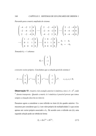 160                    ´
                    CAPITULO 3. SISTEMAS DE ED LINEARES DE ORDEM–1

Passando para a matriz ampliada do sistema
                                                                                
        −4 −2 2 0                 2        −2 −4 0         2         −2 −4 0
                                                                        
                                                                        
       −2 −4 −2 0         −→  −2        −4 −2 0  −→  0          −6 −6 0 
                                                                        
         2 −2 −4 0               −4        −2 2 0          0         −6 −6 0
                                               
           1 −1 −2        0         1      0 −1 0
         
         
                            
                            
                                 
                                 
                                                  
                                                      k1 =           k3
      −→  0 1  1         0  −→  0       1 1 0 ⇒
                                                   k2 =          −k3
           0 0  0         0         0      0 0 0

Tomando k3 = 1 obtemos
                                              
                                           1
                                          
                                          
                                 K3 =  −1 
                                          
                                         1

o terceiro vector pr´ prio. Conclu´mos que a solucao geral do sistema e
                    o             ı              ¸˜                   ´
                                                  
             1            0             1
                                     
             −t         −t
    X = c1  1  e + c2  1  e + c3  −1  e5t ,
                                         
                                                               c1 , c2 , c3 ∈ R.
                                     
             0            1             1



Observacao 13 A matriz A do exemplo anterior e sim´ trica, isto e, A = AT , onde
       ¸˜                                    ´    e             ´
T   denota transposta. Quando a matriz A e sim´ trica e poss´vel provar que temos
                                         ´    e       ´     ı
sempre a situacao descrita no item (i).
              ¸˜

Passamos agora a considerar o caso referido no item (ii) do quadro anterior. Co-
mecemos por considerar que λ1 e um valor pr´ prio de multiplicidade 2 e que existe
                              ´            o
apenas um vector pr´ prio associado a λ1 . De acordo com o referido em (ii), uma
                   o
segunda solucao pode ser obtida da forma
            ¸˜


                               X2 = Kteλ1t + Peλ1t ,                               (3.7)
 