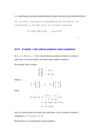´
3.2. SISTEMAS LINEARES HOMOGENEOS COM COEFICIENTES CONSTANTES165

s˜o soluc˜es linearmente independentes do sistema e, por
 a      ¸o
conseguinte, a soluc˜o geral do sistema ´ dada por
                   ¸a                   e


                 X = c1 X1 + c2 X2 + c3 X3 ,        c1 , c2 , c3 ∈ R.




3.2.3                              ´
          A matriz A tem valores proprios reais complexos

Se λ1 = a + bi e λ2 = a − bi s˜ o valores pr´ prios complexos da matriz A, podemos
                              a             o
esperar que os vectores pr´ prios associados sejam tamb´ m complexos.
                          o                            e

Por exemplo, dado o sistema
                                  
                                   dx
                                      = 6x − y
                                    dt
                                   dy = 5x + 4y
                                  
                                    dt

obtemos                                                       
                              x                           2 3
                     X =               e         A=           ,
                              y                           2 1

donde

                                             6−λ       −1
                    |A − λ I| = 0 ⇔                            =0
                                               5     4−λ
                                      ⇔ (6 − λ )(4 − λ ) + 5 = 0

                                      ⇔ λ = 5 ± 2i,


isto e, os valores pr´ prios da matriz dos coeﬁcientes A s˜ o os n´ meros complexos
     ´               o                                    a       u
conjugados λ1 = 5 + 2i e λ2 = 5 − 2i.

Determinemos os correspondentes vectores pr´ prios:
                                           o
 