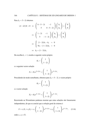 166                    ´
                    CAPITULO 3. SISTEMAS DE ED LINEARES DE ORDEM–1

Para λ1 = 5 + 2i obtemos
                                                                                         
                                  6 − 5 − 2i          −1                 k1               0
       (A − λ I) K = 0 ⇔                                                   =             
                                        5        4 − 5 − 2i              k2               0
                                                                                 
                                  1 − 2i        −1              k1                0
                        ⇔                                         =              
                                    5       −1 − 2i             k2                0
                          
                           (1 − 2i)k − k                  = 0
                                     1   2
                        ⇔
                           5k − (1 + 2i)k                 = 0
                                    1                 2


                        ⇔ k2 = (1 − 2i)k1 .

Da escolha k1 = 1, resulta o seguinte vector pr´ prio
                                               o
                                              
                                          1
                               K1 =           
                                        1 − 2i

e o seguinte vector solucao
                        ¸˜
                                                         
                                                  1
                     X1 = K1 e(5+2i)t =                   e(5+2i)t .
                                                1 − 2i

Procedendo de modo semelhante, obtemos para λ2 = 5 − 2i, o vector pr´ prio
                                                                    o
                                         
                                     1
                          K2 =           
                                   1 + 2i

e o vector solucao
               ¸˜
                                                         
                                                  1
                     X2 = K2 e(5−2i)t =                   e(5−2i)t .
                                                1 + 2i

Recorrendo ao Wronskiano podemos mostrar que estas solucoes s˜ o linearmente
                                                       ¸˜    a
independentes, do que se conclui que a solucao geral do sistema e
                                           ¸˜                   ´
                                                           
                                 1                        1
     X = c1 X1 + c2 X2 = c1          e(5+2i)t + c2          e(5−2i)t ,                        (3.14)
                              1 − 2i                   1 + 2i

onde c1 , c2 ∈ R.
 