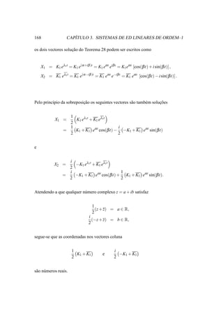 168                   ´
                   CAPITULO 3. SISTEMAS DE ED LINEARES DE ORDEM–1

os dois vectores solucao do Teorema 28 podem ser escritos como
                     ¸˜


    X1 = K1 eλ1t = K1 e(α +iβ )t = K1 eα t eiβ t = K1 eα t [cos(β t) + i sin(β t)],

    X2 = K1 eλ1t = K1 e(α −iβ )t = K1 eα t e−iβ t = K1 eα t [cos(β t) − i sin(β t)].




Pelo princ´pio da sobreposicao os seguintes vectores s˜ o tamb´ m solucoes
          ı                ¸˜                         a       e       ¸˜


                   1
            X1 =     K1 eλ1t + K1 eλ1t
                   2
                   1                        i
                 =   K1 + K1 eα t cos(β t) − −K1 + K1 eα t sin(β t)
                   2                        2


e


                   i
            X2 =     −K1 eλ1t + K1 eλ1t
                   2
                   i                         1
                 =   −K1 + K1 eα t cos(β t) + K1 + K1 eα t sin(β t).
                   2                         2


Atendendo a que qualquer n´ mero complexo z = a + ib satisfaz
                          u


                                   1
                                     (z + z) = a ∈ R,
                                   2
                                 i
                                   (−z + z) = b ∈ R,
                                 2


segue-se que as coordenadas nos vectores coluna


                       1                        i
                         K1 + K1         e        −K1 + K1
                       2                        2


s˜ o n´ meros reais.
 a u
 