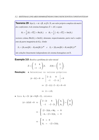 ´
3.2. SISTEMAS LINEARES HOMOGENEOS COM COEFICIENTES CONSTANTES169


Teorema 29 Seja λ1 = α +iβ , α , β ∈ R, um valor pr´ prio complexo da matriz
                                                   o
                                        ˙
dos coeﬁcientes A do sistema homog´ neo X = AX e sejam
                                  e

              1                                         i
       B1 =     K1 + K1 = Re(K1 )             e B2 =      −K1 + K1 = Im(K1 )
              2                                         2

vectores coluna (Re(K1 ) e Im(K1 ) denotam, respectivamente, parte real e coeﬁci-
ente da parte imagin´ ria de K1 ). Ent˜ o
                    a                 a

   X1 = [B1 cos(β t) − B2 sin(β t)]eα t       e    X2 = [B2 cos(β t) + B1 sin(β t)]eα t

s˜ o solucoes linearmente independentes do sistema homog´ neo em R.
 a       ¸˜                                             e


Exemplo 3.8 Resolva o problema de valor inicial
                                                                    
                          2     8                                 2
                ˙
                X =                X,            X (0) =            .
                         −1 −2                                    −1

      ¸˜
Resolucao:      • Determinar os valores pr´prios:
                                          o

                                               2−λ         8
                   |A − λ I| = 0 ⇔                                    =0
                                                  −1   −2 − λ

                                    ⇔ (2 − λ )(−2 − λ ) + 8 = 0

                                    ⇔ λ = ±2i,

• Para λ1 = 2i (α = 0, β = 2), obtemos
                                               
                              2 − 2i 8       k      0
       (A − λ I) K = 0 ⇔                  1  =  
                               −1 −2 − 2i    k2     0
                                
                                 (2 − 2i)k + 8k               = 0
                                           1    2
                              ⇔
                                 −k − (2 + 2i)k               = 0
                                          1               2

                                
                                 0           = 0
                              ⇔
                                 k
                                     1        = −(2 + 2i)k2
 