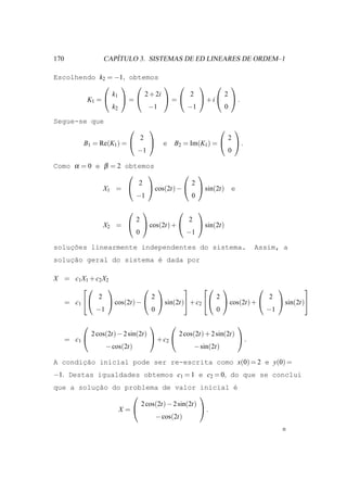 170                   ´
                   CAPITULO 3. SISTEMAS DE ED LINEARES DE ORDEM–1

Escolhendo k2 = −1, obtemos
                                   
               k1       2 + 2i      2     2
        K1 =     =          =    +i .
               k2        −1        −1     0

Segue-se que
                                                                          
                                     2                                   2
          B1 = Re(K1 ) =                   e B2 = Im(K1 ) =               .
                                 −1                                      0

Como α = 0 e β = 2 obtemos
                                    
                       2              2
             X1 =        cos(2t) −   sin(2t) e
                      −1              0

                                                          
                                 2                      2
                   X2 =              cos(2t) +             sin(2t)
                                 0                      −1

    ¸˜
solucoes linearmente independentes do sistema.                                    Assim, a
solucao geral do sistema ´ dada por
    ¸˜                   e

X = c1 X1 + c2 X2
                                                                 
             2                2                  2               2
  = c1          cos(2t) −   sin(2t) + c2   cos(2t) +      sin(2t)
            −1                0                  0              −1

                                                                          
               2 cos(2t) − 2 sin(2t)                2 cos(2t) + 2 sin(2t)
      = c1                               + c2                             .
                    − cos(2t)                               − sin(2t)

A condic˜o inicial pode ser re-escrita como x(0) = 2 e y(0) =
       ¸a
−1. Destas igualdades obtemos c1 = 1 e c2 = 0, do que se conclui
          ¸˜
que a solucao do problema de valor inicial ´  e
                                          
                     2 cos(2t) − 2 sin(2t)
                X =                       .
                          − cos(2t)
 