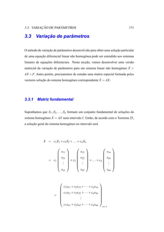 ¸˜        ˆ
3.3. VARIACAO DE PARAMETROS                                                    171

         ¸˜        ˆ
3.3 Variacao de parametros

O m´ todo de variacao de parˆ metros desenvolvido para obter uma solucao particular
   e              ¸˜        a                                        ¸˜
de uma equacao diferencial linear n˜ o homog´ nea pode ser estendido aos sistemas
           ¸˜                      a        e
lineares de equacoes diferenciais. Nesta seccao, vamos desenvolver uma vers˜ o
                ¸˜                          ¸˜                             a
                            a                                a        e     ˙
matricial da variacao de parˆ metros para um sistema linear n˜ o homog´ neo X =
                  ¸˜
AX + F. Antes por´ m, precisaremos de estudar uma matriz especial formada pelos
                 e
             ¸˜                  e                    ˙
vectores solucao do sistema homog´ neo correspondente X = AX .




3.3.1    Matriz fundamental


Suponhamos que X1 , X2 , . . ., Xn formam um conjunto fundamental de solucoes do
                                                                         ¸˜
             e     ˙
sistema homog´ neo X = AX num intervalo I. Ent˜ o, de acordo com o Teorema 25,
                                              a
a solucao geral do sistema homog´ neo no intervalo ser´
      ¸˜                        e                     a




              X = c1 X1 + c2 X2 + . . . + cn Xn
                                                                    
                            x11             x12                    x1n
                                                                    
                                                                    
                           x21           x22                  x2n   
                  = c1      . 
                                 + c2 
                                             . 
                                                 + . . . + cn 
                                                                    .
                                                                         
                       
                            . 
                             .
                                       
                                            . 
                                             .
                                                               
                                                                   .
                                                                    .
                                                                         
                                                                         
                                                                    
                            xn1             xn2                    xnn


                                                            
                          c x + c2 x12 + · · · + cn x1n
                         1 11                               
                                                            
                         c1 x21 + c2 x22 + · · · + cn x2n   
                      =                 .
                                                             
                        
                                        .
                                         .
                                                             
                                                             
                                                            
                          c1 xn1 + c2 xn2 + · · · + cn xnn
                                                             n×1
 