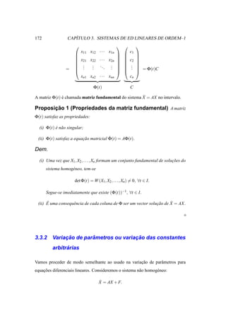 172                 ´
                 CAPITULO 3. SISTEMAS DE ED LINEARES DE ORDEM–1
                                                           
                          x11 x12 · · · x1n              c1
                                                           
                                                           
                         x21 x22    · · · x2n         c2   
                                                           
                          .
                           .   .
                               .     ..     . 
                                            .           .
                                                          .   
                =         .   .         . .             .    = Φ(t)C
                                                           
                          xn1 xn2    · · · xnn           cn

                                 Φ(t)                    C

A matriz Φ(t) e chamada matriz fundamental do sistema X = AX no intervalo.
              ´                                       ˙

       ¸˜
Proposicao 1 (Propriedades da matriz fundamental) A matriz
Φ(t) satisfaz as propriedades:

  (i) Φ(t) e n˜ o singular;
           ´ a

 (ii) Φ(t) satisfaz a equacao matricial Φ(t) = AΦ(t).
                          ¸˜            ˙

Dem.

  (i) Uma vez que X1 , X2 , . . . , Xn formam um conjunto fundamental de solucoes do
                                                                             ¸˜
      sistema homog´ neo, tem-se
                   e

                      det Φ(t) = W (X1, X2 , . . . , Xn) = 0, ∀t ∈ I.

      Segue-se imediatamente que existe (Φ(t))−1, ∀t ∈ I.

 (ii) E uma consequˆ ncia de cada coluna de Φ ser um vector solucao de X = AX .
      ´            e                                            ¸˜     ˙




3.3.2         ¸˜        ˆ               ¸˜
         Variacao de parametros ou variacao das constantes
               ´
         arbitrarias

Vamos proceder de modo semelhante ao usado na variacao de parˆ metros para
                                                   ¸˜        a
equacoes diferenciais lineares. Consideremos o sistema n˜ o homog´ neo:
    ¸˜                                                  a        e

                                     ˙
                                     X = AX + F.
 