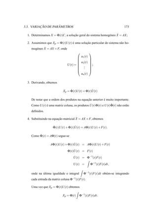 ¸˜        ˆ
3.3. VARIACAO DE PARAMETROS                                                  173

  1. Determinamos X = Φ(t)C, a solucao geral do sistema homog´ neo X = AX ;
                                   ¸˜                        e     ˙

  2. Assumimos que X p = Φ(t)U (t) e uma solucao particular do sistema n˜ o ho-
                                   ´         ¸˜                         a
             ˙
    mog´ neo X = AX + F, onde
       e
                                                     
                                             u1 (t)
                                                     
                                                     
                                         u2 (t)      
                                U (t) =  .
                                         .
                                                      ;
                                                      
                                         .           
                                                     
                                          un (t)

  3. Derivando, obtemos

                             X p = Φ(t)U (t) + Φ(t)U(t)
                             ˙     ˙               ˙

    De notar que a ordem dos produtos na equacao anterior e muito importante.
                                             ¸˜           ´
    Como U (t) e uma matriz coluna, os produtos U(t)Φ(t) e U (t)Φ(t) n˜ o est˜ o
               ´                                ˙               ˙     a      a
    deﬁnidos.

                                       ˙
  4. Substituindo na equacao matricial X = AX + F, obtemos
                         ¸˜

                     Φ(t)U (t) + Φ(t)U(t) = AΦ(t)U (t) + F(t).
                     ˙               ˙

    Como Φ(t) = AΦ(t) segue-se
         ˙

                   AΦ(t)U (t) + Φ(t)U(t) = AΦ(t)U (t) + F(t)
                                    ˙

                                Φ(t)U(t) = F(t)
                                    ˙

                                    U(t) = Φ−1 (t)F(t)
                                    ˙

                                    U (t) =           Φ−1 (t)F(t)dt,

    onde na ultima igualdade o integral
            ´                                  Φ−1 (t)F(t)dt obt´ m-se integrando
                                                                e
    cada entrada da matriz coluna Φ−1 (t)F(t).

    Uma vez que X p = Φ(t)U (t) obtemos

                            X p = Φ(t)    Φ−1 (t)F(t)dt.
 