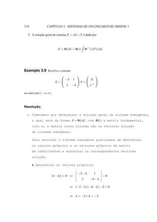 174                 ´
                 CAPITULO 3. SISTEMAS DE ED LINEARES DE ORDEM–1

           ¸˜                   ˙
  5. A solucao geral do sistema X = AX + F e dada por
                                           ´



                         X = Φ(t)C + Φ(t)         Φ−1 (t)F(t)dt.




Exemplo 3.9 Resolva o sistema
                                                         
                               −3     1               3t
                        ˙
                        X =              X +             
                               2     −4               e−t

no intervalo (−∞, ∞).



      ¸˜
Resolucao:

                                   ¸˜
 1. Comecemos por determinar a solucao geral do sistema homog´neo,
                                                             e
      a qual ser´ da forma X = Φ(t)C, com Φ(t) a matriz fundamental,
                a
      isto ´, a matriz cujas colunas s˜o os vectores soluc˜o
           e                          a                  ¸a
      do sistema homog´neo.
                      e

      Para resolver o sistema homog´neo precisamos de determinar
                                   e
      os valores pr´prios e os vectores pr´prios da matriz
                   o                      o
      de coeficientes e encontrar os correspondentes vectores
          ¸˜
      solucao.

      • Determinar os valores pr´prios:
                                o

                                          −3 − λ            1
                    |A − λ I| = 0 ⇔                             =0
                                              2       −4 − λ

                                    ⇔ (−3 − λ )(−4 − λ ) − 2 = 0

                                    ⇔ λ = −2 ∨ λ = −5.
 