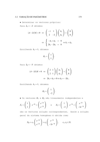 ¸˜        ˆ
3.3. VARIACAO DE PARAMETROS                                                   175

    • Determinar os vectores pr´prios:
                               o
    Para λ1 = −2 obtemos
                                                                     
                                  −1       1         k1               0
            (A − λ I) K = 0 ⇔                          =             
                                   2       −2        k2               0
                            
                             −k + k = 0
                                  1  2
                          ⇔               ⇔ k1 = k2 .
                             2k − 2k = 0
                                1    2

    Escolhendo k1 = 1, obtemos
                                          
                                       1
                           K1 =           .
                                       1


    Para λ2 = −5 obtemos
                                                                 
                                    2 1             k1            0
             (A − λ I) K = 0 ⇔                        =          
                                    2 1             k2            0

                           ⇔ 2k1 + k2 = 0 ⇔ k2 = −2k1 .

    Escolhendo k1 = 1, obtemos
                                          
                                       1
                          K2 =            .
                                    −2

    • Os vectores K1 e K2 s˜o linearmente independentes e
                             a
                                                       
          1           e−2t                1             e−5t
    X1 =   e−2t =          e  X2 =      e−5t =         
          1           e−2t               −2            −2e−5t


                        ¸˜
    s˜o os vectores solucao correspondentes.
     a                                                                            ¸˜
                                                                      Assim a solucao
    geral do sistema homog´neo ´ obtida como
                                e    e
                                      
                    e−2t           e−5t
          XH = c1        + c2         , c1 , c2 ∈ R.
                    e−2t          −2e−5t
 