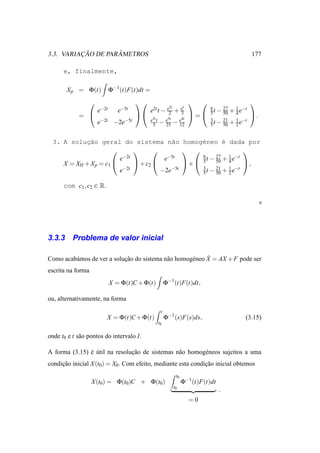 ¸˜        ˆ
3.3. VARIACAO DE PARAMETROS                                                                        177

      e, finalmente,

        X p = Φ(t)          Φ−1 (t)F(t)dt =
                                                                                              
                                                       2t   t
                     e−2t      e−5t           e2t t − e2 + e
                                                           3
                                                                           6
                                                                           5t −
                                                                                   27
                                                                                   50   +   1 −t
                                                                                            4e
            =                                                 =                               .
                                              e5t t  e5t  e4t
                     e−2t    −2e−5t            5 − 25 − 12
                                                                           3
                                                                           5t −
                                                                                   21
                                                                                   50   +   1 −t
                                                                                            2e


  3. A solucao geral do sistema n˜o homog´neo ´ dada por
            ¸˜                             a      e        e
                                                             
                         e−2t           e−5t      6     27   1 −t
                                                    t − 50 + 4 e
     X = XH + X p = c1        + c2         + 5               ,
                          −2t          −2e−5t     3     21   1 −t
                         e                        5 t − 50 + 2 e

      com c1 , c2 ∈ R.




3.3.3     Problema de valor inicial

                            ¸˜              a        e     ˙
Como acab´ mos de ver a solucao do sistema n˜ o homog´ neo X = AX + F pode ser
         a
escrita na forma
                            X = Φ(t)C + Φ(t)          Φ−1 (t)F(t)dt,

ou, alternativamente, na forma
                                                  t
                         X = Φ(t)C + Φ(t)             Φ−1 (s)F(s)ds,                           (3.15)
                                                 t0

onde t0 e t s˜ o pontos do intervalo I.
             a

A forma (3.15) e util na resolucao de sistemas n˜ o homog´ neos sujeitos a uma
               ´ ´             ¸˜               a        e
condicao inicial X (t0) = X0. Com efeito, mediante esta condicao inicial obtemos
     ¸˜                                                      ¸˜
                                                          t0
                   X (t0) = Φ(t0)C + Φ(t0)                     Φ−1 (t)F(t)dt
                                                         t0
                                                                               .
                                                                 =0
 