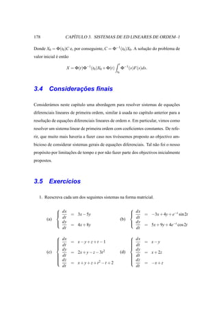 178                   ´
                   CAPITULO 3. SISTEMAS DE ED LINEARES DE ORDEM–1

Donde X0 = Φ(t0)C e, por conseguinte, C = Φ−1 (t0 )X0. A solucao do problema de
                                                             ¸˜
valor inicial e ent˜ o
              ´    a
                                                 t
                    X = Φ(t)Φ−1(t0 )X0 + Φ(t)        Φ−1 (s)F(s)ds.
                                                t0




             ¸˜
3.4 Consideracoes ﬁnais

Consider´ mos neste cap´tulo uma abordagem para resolver sistemas de equacoes
        a              ı                                                 ¸˜
diferenciais lineares de primeira ordem, similar a usada no cap´tulo anterior para a
                                                 `             ı
resolucao de equacoes diferenciais lineares de ordem n. Em particular, vimos como
      ¸˜         ¸˜
resolver um sistema linear de primeira ordem com coeﬁcientes constantes. De refe-
rir, que muito mais haveria a fazer caso nos tiv´ ssemos proposto ao objectivo am-
                                                e
bicioso de considerar sistemas gerais de equacoes diferenciais. Tal n˜ o foi o nosso
                                             ¸˜                      a
prop´ sito por limitacoes de tempo e por n˜ o fazer parte dos objectivos inicialmente
    o                ¸˜                   a
propostos.



3.5 Exerc´cios
         ı

   1. Reescreva cada um dos seguintes sistemas na forma matricial.

                                                          
               dx = 3x − 5y
                                                           dx = −3x + 4y + e−t sin 2t
                                                           
        (a)     dt                                   (b)     dt
               dy                                          dy
                  = 4x + 8y                                   = 5x + 9y + 4e−t cos 2t
                dt                                           dt
                                                          
               dx = x − y + z + t − 1
                                                           dx = x − y
                                                           
               dt
                                                           dt
                                                           
              
                                                          
                                                           
                dy                                           dy
        (c)        = 2x + y − z − 3t 2               (d)        = x + 2z
               dt
                                                           dt
                                                           
              
               dz                                         
                                                            dz
                                                          
                  = x + y + z + t2 − t + 2                    = −x + z
                dt                                           dt
 