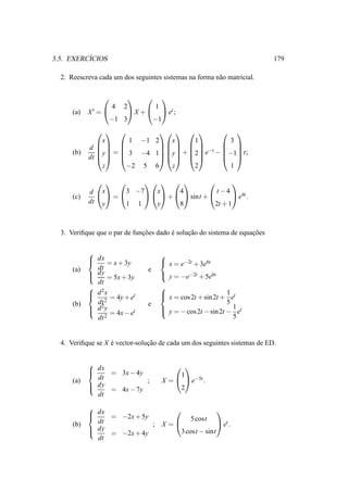 ´
3.5. EXERCICIOS                                                            179

  2. Reescreva cada um dos seguintes sistemas na forma n˜ o matricial.
                                                        a

                           
                   4 2        1
      (a)   X′ =      X +   et ;
                  −1 3       −1
                                        
                x      1 −1 2   x     1         3
                 
            d                           
               y =  3 −4 1 y + 2 e−t − −1 t;
                                           
      (b)
            dt                          
                z     −2 5 6    z     2         1

                                       
            d x 3 −7 x 4          t −4
                                                 e4t .
      (c)        =          +    sint + 
            dt y   1 1    y   8          2t + 1



  3. Veriﬁque que o par de funcoes dado e solucao do sistema de equacoes
                              ¸˜        ´     ¸˜                    ¸˜

                                   
             dx                     x = e−2t + 3e6t
                 = x + 3y
      (a)     dt                e
             dy = 5x + 3y
                                    y = −e−2t + 5e6t
              dt
             2                     
             d x                    x = cos 2t + sin 2t + 1 et
                  = 4y + et        
      (b)     dt 2              e                           5
             d 2y                   y = − cos 2t − sin 2t − 1 et
                  = 4x − et        
                                                               5
              dt 2


  4. Veriﬁque se X e vector-solucao de cada um dos seguintes sistemas de ED.
                   ´            ¸˜


            
             dx = 3x − 4y
                                          
                                         1
      (a)     dt           ;         X =   e−5t .
             dy                          2
                = 4x − 7y
              dt
            
             dx = −2x + 5y
                                               
                                     5 cost
      (b)     dt            ; X =               et .
             dy                  3 cost − sint
                = −2x + 4y
              dt
 