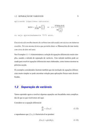 ¸˜         ´
1.2. SEPARACAO DE VARIAVEIS                                                      9

aplicando logaritmos naturais:

                                t     1                   5730 ln (0.4)
                   ln 0.4 =        ln        ⇔       t=
                              5730    2                          1
                                                            ln
                                                                 2

ou seja aproximadamente 7575 anos.


Esta t´ cnica de envelhecimento do carbono tem sido usada com sucesso em in´ meras
      e                                                                    u
ocasi˜ es. Foi esta mesma t´ cnica que permitiu datar os Manuscritos do mar morto
     o                     e
com cerca de dois mil anos.

Nos Exemplos 1.1–1.4 determin´ mos a solucao de equacoes diferenciais muito sim-
                             a           ¸˜         ¸˜
ples, usando o m´ todo de separacao de vari´ veis. Este m´ todo tamb´ m pode ser
                e               ¸˜         a             e          e
usado para resolver equacoes diferenciais mais elaboradas, como iremos mostrar na
                        ¸˜
pr´ xima seccao.
  o         ¸˜

Os exemplos considerados ilustram tamb´ m que da resolucao de equacoes diferen-
                                      e                ¸˜         ¸˜
ciais muito simples se pode encontrar solucao para aplicacoes f´sicas mais diversi-
                                          ¸˜             ¸˜    ı
ﬁcadas.




          ¸˜         ´
1.2 Separacao de variaveis

Vamos aprender agora a resolver algumas equacoes um bocadinho mais complica-
                                            ¸˜
das do que as que resolvemos at´ aqui.
                               e

Considere-se a equacao diferencial
                   ¸˜

                                     dy
                                        = f (x, y)                          (1.12)
                                     dx

e suponhamos que f (x, y) e factoriz´ vel no produto:
                          ´         a


                                  f (x, y) = g(x)h(y),                      (1.13)
 