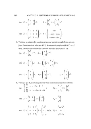 180                   ´
                   CAPITULO 3. SISTEMAS DE ED LINEARES DE ORDEM–1
                                                          
                        2      1                      1 t     4
       (c)   X′ =                 X;           X =   e +   tet .
                        −1 0                          3       −4

                                                                  
                        1      0       1                     sint
                                                      
             X′
                                     1         1      
       (d)        =  1 1 0  X ; X = − 2 sint − 2 cost  .
                                                      
                      −2 0 −1           − sint + cost

  5. Veriﬁque se cada um dos seguintes grupos de vectores-solucao forma um con-
                                                              ¸˜
      junto fundamental de solucoes (CFS) do sistema homog´ neo (SH) X ′ = AX
                               ¸˜                         e
      em I, sabendo que cada um dos   indicados e solucao do SH.
                                  vectores      ´     ¸˜
                   1                              1
       (a)   X1 =   e−2t ,               X2 =   e−6t ;
                   1                             −1

                                                      
                        1                        2         8
       (b)   X1 =            et ,        X2 =   et +   tet ;
                        −1                       6        −8

                                                                         
                     1             1                                        2
                                                                       
                        t        −4t                                    3t
       (c)   X1 =  6  e , X2 = −2 e ,                            X3 =  3  e .
                                                                       
                    −13           −1                                       −2

  6. Veriﬁque que X p e solucao particular para cada um dos seguintes sistemas.
                      ´     ¸˜
           
            dx = x + 4y + 2t − 7
                                                            
                                                            2         5
      (a)     dt                           ;        Xp =   t +  
            dy                                            −1          1
                  = 3x + 2y − 4t − 18
              dt
                                                               
                    2 1       −5                                   1
       (b)   X′ =       X + ;                            Xp =  
                    1 −1       2                                   3

                                                        
                        1        −1
                               2 3                    sin 3t
                                                        
             X ′ = −4 2 0 X +  4  sin 3t; X p =  0 
                                                        
       (c)
                                                        
                     −6 1 0       3                   cos 3t
 