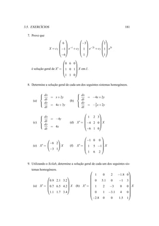 ´
3.5. EXERCICIOS                                                              181

  7. Prove que
                                                
                              6          −3         2
                                                
                             −t         −2t      3t
                   X = c1 −1 e + c2  1  e + c3 1 e
                                                
                             −6           1         1
                                     
                                0 6 0
                                     
     e solucao geral de X ′ = 1 0 1 X em I.
                                     
     ´     ¸˜
                                     
                                1 1 0


  8. Determine a solucao geral de cada um dos seguintes sistemas homog´ neos.
                     ¸˜                                               e

                                        
             dx = x + 2y
                                         dx = −4x + 2y
                                         
      (a)     dt                   (b)     dt
             dy                          dy
                = 4x + 3y                   = − 5 x + 2y
                                                  2
              dt                           dt
                                                              
            
             dx = −4y
                                              
                                                 1
                                                       
                                                         2 3
      (c)     dt                   (d)   X ′ = −4 2 0 X
                                                      
             dy                                      
                = 4x
              dt                                −6 1 0

                                                      
                                              −1 0 0
                  −6 2                                
            X′ =                        X ′ =  1 5 −1 X
                                                      
      (e)              X          (f)
                  −3 1                                
                                                 1 6 2


  9. Utilizando o Scilab, determine a solucao geral de cada um dos seguintes sis-
                                          ¸˜
     temas homog´ neos.
                e                                                              
                                                   1    0   2  −1.8 0
                                                                   
                                                                     
                 0.9 2.1 3.2                      0   5.1  0  −1 3
                                                                   
      (a)   X ′=                             ′=                    
                0.7 6.5 4.2 X          (b) X    1    2  −3   0   0 X
                                                                   
                                                                     
                 1.1 1.7 3.4                      0    1 −3.1  4   0
                                                                     
                                                  −2.8 0    0  1.5 1
 