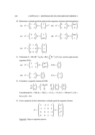 182                  ´
                  CAPITULO 3. SISTEMAS DE ED LINEARES DE ORDEM–1

 10. Determine a ¸ ao geral de cada dos seguintes sistemas n˜ o homog´ neos.
                soluc ˜           um                       a
                                                                     e 
                  3 −5            1                     0 −1          sect
      (a) X ′ =         X +   et/2 (b) X ′ =             X +        
                  3
                  4 −1           −1                     1 0            0

                                                                                
                      0    1             1                             1 −2       tant
       (c)   X′ =      X +                             (d)   X′ =      X +      
                   −1 0       cott                                     1 −1         1

                              
                    1 1 0        0
                              
             X ′ = 1 1 0 X +  t 
                              
       (e)
                              
                    0 0 3       2et
                                                       t
 11. Utilizando X = Φ(t)Φ−1(t0 )X0 +Φ(t)                   Φ−1 (s)F(s)ds, resolva cada um dos
                                                      t0
      seguintes PVIs:
                                                 
                      3    −1              4e2t      1
       (a)   X′ =           X +       , X (0) =  
                      −1   3       4e4t              1

                                                                  
                                        1
                      1 −1                                           2
       (b)   X′ =             X   +  t ,               X (1) =  
                                        1
                      1 −1              t                           −1
 12. Considere o seguinte sistema de EDL
                                                  
                                 −(R1 +R2 )  R2             E
                       i1
                   d    L2                L 2   i1   L 2 
                             =                           +        .
                   dt i2            R2
                                            − R22
                                                     i2     0
                                    L1        L

      Considerando R1 = 8 Ω, R2 = 3 Ω, L1 = 1 h, L2 = 1 h, E(t) = 100 sint V, i1 (0) =
      0A e i2 (0) = 0A.

 13. Com a ajuda do Scilab, determine a solucao geral do seguinte sistema
                                            ¸˜
                                                     
                               2 −2 2 1                 tet
                                                     
                                                     −t 
                        ′
                            −1 3 0 3                e 
                      X =                    X + 
                                                      2t 
                            0      0 4 −2           e 
                                                     
                               0    0 2 −1               1
      Sugest˜ o: Siga os seguintes passos:
            a
 