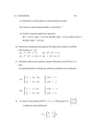 ´
3.5. EXERCICIOS                                                                    183

        (a) Determine os valores pr´ rios e vectores pr´ prios da matriz.
                                   p                   o


        (b) Construa a matriz fundamental Φ(t) e calcule Φ(t)−1.


        (c) Execute a seguinte sequˆ ncia de operacoes:
                                   e              ¸˜
              Φ(t)−1(t)F(t), Φ(t)−1(t)F(t)dt, Φ(t)Φ(t) Φ(t)−1(t)F(t)dt, Φ(t)C, Φ(t)C +
              Φ(t)Φ(t) Φ(t)−1(t)F(t)dt


 14. Determine a solucao geral das seguintes ED, depois de as reduzir a um SH de
                     ¸˜
       EDL da forma X ′ = AX .
        (a) x′′′ − 2x′′ + x′ = 0           (b)   2x′′ + 2x′ − x = 0
        (c)    x′′′ − 2x′′ − x′ + 2x = 0   (d)   x′ − 3x′ + 2x = 0

 15. Transforme cada um dos seguintes sistemas diferenciais numa ED de 2a or-
       dem.
       Em seguida determine a solucao que satisfaz as condicoes iniciais indicadas.
                                  ¸˜                       ¸˜


                                            
                x′ = 3x − 2x
                1                            x (0) = 3
                                              1
                        1    2
        (a)
                ′
                x = 2x1 − 2x2               
                                              x2 (0) =      1
                  2                                          2

                                            
                x′ = x − 2x
                1                            x (0) = −1
                                              1
                       1    2
        (b)
                ′
                x = 3x1 − 4x2               
                                              x2 (0) = 2
                  2

                                                                                      
                                                                                x(t)
 16.    (a) Seja x(t) uma solucao da ED x′′ +x′ +x = 0. Mostre que X (t) = 
                              ¸˜                                                       
                                                                                x′ (t)
              e solucao do sistema diferencial
              ´     ¸˜

                                                            
                                                     0   1
                                           X′ =       X.
                                                 −1 −1
 