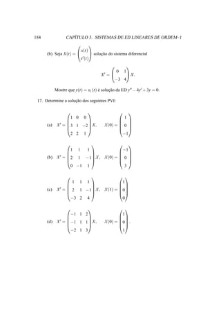 184                  ´
                  CAPITULO 3. SISTEMAS DE ED LINEARES DE ORDEM–1
                                  
                            x(t)
      (b) Seja X (t) =        solucao do sistema diferencial
                                    ¸˜
                        x′ (t)

                                                           
                                                0       1
                                       X′ =      X.
                                             −3 4

            Mostre que y(t) = x1 (t) e solucao da ED y′′ − 4y′ + 3y = 0.
                                     ´     ¸˜

 17. Determine a solucao dos seguintes PVI:
                     ¸˜

                                                         
                      1 0    0                          1
                                               
             X ′ = 3 1 −2 X ,
                                               
      (a)                               X (0) =  0 
                                               
                     2 2 1                       −1

                                       
                     1 1  1              −1
                                       
             X ′ = 2 1 −1 X , X (0) =  0 
                                       
      (b)
                                       
                     0 −1 1               3

                                        
                     1 1 1                1
                                        
             X ′ =  2 1 −1 X , X (1) = 0
                                        
      (c)
                                        
                     −3 2 4               0

                                               
                      −1 1 2                     1
                                               
             X ′ = −1 1 1 X ,
                                               
      (d)                               X (0) = 0 .
                                               
                     −2 1 3                      1
 