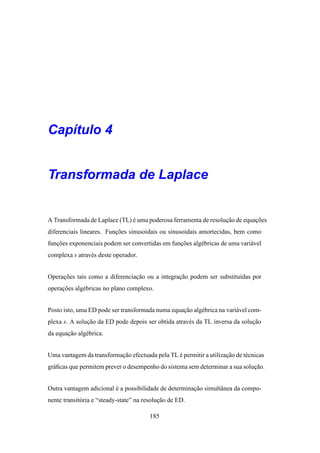 Cap´tulo 4
   ı


Transformada de Laplace


A Transformada de Laplace (TL) e uma poderosa ferramenta de resolucao de equacoes
                               ´                                  ¸˜         ¸˜
diferenciais lineares. Funcoes sinusoidais ou sinusoidais amortecidas, bem como
                          ¸˜
funcoes exponenciais podem ser convertidas em funcoes alg´ bricas de uma vari´ vel
   ¸˜                                            ¸˜      e                   a
complexa s atrav´ s deste operador.
                e


Operacoes tais como a diferenciacao ou a integracao podem ser substitu´das por
     ¸˜                         ¸˜              ¸˜                    ı
operacoes alg´ bricas no plano complexo.
     ¸˜      e


Posto isto, uma ED pode ser transformada numa equacao alg´ brica na vari´ vel com-
                                                  ¸˜     e              a
plexa s. A solucao da ED pode depois ser obtida atrav´ s da TL inversa da solucao
               ¸˜                                    e                        ¸˜
da equacao alg´ brica.
       ¸˜     e


Uma vantagem da transformacao efectuada pela TL e permitir a utilizacao de t´ cnicas
                          ¸˜                    ´                   ¸˜      e
gr´ ﬁcas que permitem prever o desempenho do sistema sem determinar a sua solucao.
  a                                                                           ¸˜


Outra vantagem adicional e a possibilidade de determinacao simultˆ nea da compo-
                         ´                             ¸˜        a
nente transit´ ria e “steady-state” na resolucao de ED.
             o                               ¸˜

                                        185
 