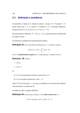 186                                 ´
                                 CAPITULO 4. TRANSFORMADA DE LAPLACE

         ¸˜         ˆ
4.1 Deﬁnicao e existencia

Consideremos a funcao f (t), funcao do tempo t, tal que f (t) = 0 quando t < 0,
                  ¸˜            ¸˜
donde adv´ m que t ≥ 0. A vari´ vel s e complexa e L e o operador laplaciano.
         e                    a       ´              ´
Designemos por F(s) a TL de f (t), i.e. L { f (t)} = F(s).

De igual maneira, deﬁnimos L −1 {F(s)} = f (t), a qual chamamos transformada
de Laplace inversa.

Consideremos a deﬁnicao de transformada de Laplace:
                    ¸˜

     ¸˜
Deﬁnicao 23 Seja f uma funcao deﬁnida para t ≥ 0. Ent˜ o o integral
                          ¸˜                         a

                                                     ∞
                           L { f (t)} = F(s) =           f (t)e−st dt
                                                 0

diz-se a Transformada de Laplace de f , conquanto que o integral conviria.

Exerc´cio 18 Calcule:
     ı

     1. L {1};

     2. L {e−t }.

Se

     (i) f (t) e seccionalmente cont´nua no intervalo [0, ∞) e
               ´                    ı

 (ii) f (t) e de ordem exponencial c com t > T,
            ´

ent˜ o L { f (t)} existe para s > c,ou seja, as condicoes (i) e (ii) acima s˜ o condicoes
   a                                                 ¸˜                     a        ¸˜
suﬁcientes para a existˆ ncia da TL.
                       e

Considere-se ent˜ o a seguinte deﬁnicao:
                a                   ¸˜

     ¸˜
Deﬁnicao 24 Dizemos que a funcao f e de ordem exponencial c se
                             ¸˜    ´


                       ∃ c, M > 0 tal que | f (t)| ≤ Mect , ∀t > T.
 