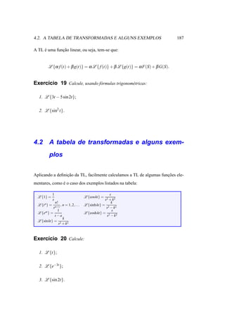4.2. A TABELA DE TRANSFORMADAS E ALGUNS EXEMPLOS                               187

A TL e uma funcao linear, ou seja, tem-se que:
     ´        ¸˜


         L {α f (t) + β g(t)} = α L { f (t)} + β L {g(t)} = α F(S) + β G(S).


Exerc´cio 19 Calcule, usando f´ rmulas trigonom´ tricas:
     ı                        o                e


  1. L {3t − 5 sin 2t};


  2. L {sin2 t}.




4.2 A tabela de transformadas e alguns exem-
          plos


Aplicando a deﬁnicao da TL, facilmente calculamos a TL de algumas funcoes ele-
                 ¸˜                                                  ¸˜
mentares, como e o caso dos exemplos listados na tabela:
               ´

               1                                            s
  L {1} =                                   L {coskt} =
               s                                         s2 + k2
                   n!                                        k
  L {t n } =            , n = 1, 2, . . .   L {sinh kt} = 2
               sn+1                                       s − k2
              1                                               s
  L {eat } =                                L {cosh kt} = 2
             s−a                                          s − k2
                 k
  L {sin kt} = 2
              s + k2



Exerc´cio 20 Calcule:
     ı

  1. L {t};


  2. L {e−3t };


  3. L {sin 2t}.
 