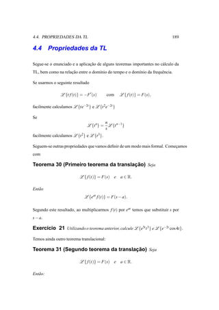 4.4. PROPRIEDADES DA TL                                                       189

4.4 Propriedades da TL

Segue-se o enunciado e a aplicacao de alguns teoremas importantes no c´ lculo da
                               ¸˜                                     a
TL, bem como na relacao entre o dom´nio do tempo e o dom´nio da frequˆ ncia.
                    ¸˜             ı                    ı            e

Se usarmos o seguinte resultado

                L {t f (t)} = −F ′ (s)     com     L { f (t)} = F(s),

facilmente calculamos L {te−2t } e L {t 2 e−2t }

Se
                                         n
                                L {t n} = L {t n−1 }
                                         s
facilmente calculamos L {t 2} e L {t 3}.

Seguem-se outras propriedades que vamos deﬁnir de um modo mais formal. Comecamos
                                                                           ¸
com

                                       ¸˜
Teorema 30 (Primeiro teorema da translacao) Seja

                           L { f (t)} = F(s) e     a ∈ R.

Ent˜ o
   a
                              L {eat f (t)} = F(s − a).

Segundo este resultado, ao multiplicarmos f (t) por eat temos que substituir s por
s − a.

Exerc´cio 21 Utilizando o teorema anterior, calcule L {e5t t 3 } e L {e−2t cos 4t}.
     ı

Temos ainda outro teorema translacional:

                                      ¸˜
Teorema 31 (Segundo teorema da translacao) Seja

                           L { f (t)} = F(s) e     a ∈ R.

Ent˜ o:
   a
 