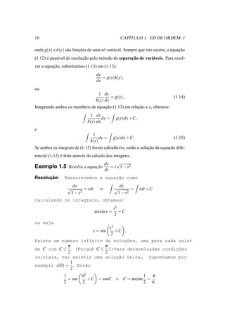 10                                                           ´
                                                          CAPITULO 1. ED DE ORDEM–1

onde g(x) e h(y) s˜ o funcoes de uma s´ vari´ vel. Sempre que isto ocorre, a equacao
                  a      ¸˜           o     a                                    ¸˜
             ı             ¸˜        e               ¸˜
(1.12) e pass´vel de resolucao pelo m´ todo da separacao de vari´ veis. Para resol-
       ´                                                        a
ver a equacao, substituimos (1.13) em (1.12):
          ¸˜
                                         dy
                                            = g(x)h(y),
                                         dx
ou
                                         1 dy
                                                = g(x),                        (1.14)
                                        h(y) dx
Integrando ambos os membros da equacao (1.13) em relacao a x, obtemos:
                                   ¸˜                ¸˜
                                  1 dy
                                         dx =         g(x)dx +C,
                                 h(y) dx
e
                                    1
                                        dy =         g(x)dx +C.                (1.15)
                                   h(y)
Se ambos os integrais de (1.15) forem calcul´ veis, ent˜ o a solucao da equacao dife-
                                            a          a         ¸˜         ¸˜
rencial (1.12) e feita atrav´ s do c´ lculo dos integrais.
               ´            e       a
                                              dx    √
Exemplo 1.5 Resolva a equacao
                          ¸˜                     = t 1 − x2 .
                                              dt
      ¸˜
Resolucao:                           ¸˜
                  Reescrevemos a equacao como
                       dx                                dx
                   √            = tdt     ⇒          √            =   tdt +C
                       1 − x2                            1 − x2
Calculando os integrais, obtemos:
                                                     t2
                                        arcsin x =      +C
                                                     2
ou seja
                                                 t2
                                    x = sin         +C .
                                                 2
Existe um n´mero infinito de soluc˜es, uma para cada valor
            u                    ¸o
              π           π
de C com C ≤ . (Porquˆ C ≤ ?)Para determinadas condic˜es
                       e                            ¸o
              2           2
iniciais, vai existir uma soluc˜o ´nica. Suponhamos por
                              ¸a u
                1
exemplo x(0) = . Ent˜o
                    a
                2
                 1       02                                            1 π
                   = sin    +C = sinC                 e C = arcsin      =
                 2       2                                             2 6.
 