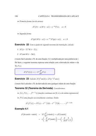 190                                 ´
                                 CAPITULO 4. TRANSFORMADA DE LAPLACE

   • Primeira forma (ou do atraso)

                        L { f (t − a)U (t − a)} = e−as F(s),         a>0


   • Segunda forma

                     L {g(t)U (t − a)} = e−as L {g(t + a)},            a>0

Exerc´cio 22 Com a ajuda do segundo teorema da translacao, calcule:
     ı                                                ¸˜

   1. L {(t − 2)3 U (t − 2)};

   2. L {sintU (t − 2π )}.

e muito f´ cil calcular a TL de uma funcao f (t) multiplicada por uma potˆ ncia de t.
´        a                             ¸˜                                e
De facto, o seguinte teorema expressa uma relacao com a derivada de ordem–n da
                                              ¸˜
TL F(s).

                                   dn
           L {t n f (t)} = (−1)n       F(s)
                                   dsn

Exerc´cio 23 Calcule L {t 2 sin 2t} e L {e−t t 2 cost}
     ı

e muito f´ cil calcular a TL da derivada de uma qualquer ordem de uma funcao:
´        a                                                               ¸˜

Teorema 32 (Teorema da Derivada) Consideremos:

   • f (t), f ′(t), . . ., f (n−1) (t) funcoes cont´nuas em [0, ∞) e de ordem exponencial;
                                          ¸˜       ı

   • f n (t) uma funcao seccionalmente cont´nua. Ent˜ o:
                    ¸˜                     ı        a

              L { f n (t)} = sn F(s) − sn−1 f (0) − sn−2 f ′ (0) − · · · − f (n−1)(0).

Exemplo 4.1
                                      d
        L {kt cos kt + sin kt} = L {     (t sin kt)} = sL {t sin kt}
                                      dt
                                       d                         d     k
                                 = s − L {sin kt} = s −              2 + s2
                                       ds                       ds k
 