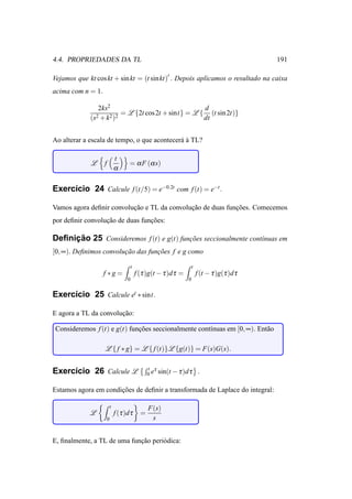4.4. PROPRIEDADES DA TL                                                                          191

Vejamos que kt cos kt + sin kt = (t sin kt)′ . Depois aplicamos o resultado na caixa
acima com n = 1.

                 2ks2                                  d
                2 + k 2 )2
                           = L {2t cos 2t + sint} = L { (t sin 2t)}
             (s                                        dt


Ao alterar a escala de tempo, o que acontecer´ a TL?
                                             a`

                               t
             L     f                  = α F (α s)
                               α

Exerc´cio 24 Calcule f (t/5) = e−0.2t com f (t) = e−t .
     ı

Vamos agora deﬁnir convolucao e TL da convolucao de duas funcoes. Comecemos
                          ¸˜                 ¸˜             ¸˜
por deﬁnir convolucao de duas funcoes:
                  ¸˜             ¸˜

     ¸˜
Deﬁnicao 25 Consideremos f (t) e g(t) funcoes seccionalmente cont´nuas em
                                         ¸˜                      ı
[0, ∞). Deﬁnimos convolucao das funcoes f e g como
                        ¸˜         ¸˜

                                         t                              t
                   f ∗g =                    f (τ )g(t − τ )d τ =           f (t − τ )g(τ )d τ
                                     0                              0


Exerc´cio 25 Calcule et ∗ sint.
     ı

E agora a TL da convolucao:
                       ¸˜

Consideremos f (t) e g(t) funcoes seccionalmente cont´nuas em [0, ∞). Ent˜ o
                             ¸˜                      ı                   a

                   L { f ∗ g} = L { f (t)}L {g(t)} = F(s)G(s).

                                                   t τ
Exerc´cio 26 Calcule L
     ı                                             0 e sin(t − τ )d τ       .

Estamos agora em condicoes de deﬁnir a transformada de Laplace do integral:
                      ¸˜

                           t                       F(s)
             L                 f (τ )d τ       =
                       0                            s


E, ﬁnalmente, a TL de uma funcao peri´ dica:
                             ¸˜      o
 