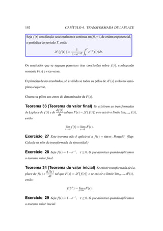 192                                  ´
                                  CAPITULO 4. TRANSFORMADA DE LAPLACE

 Seja f (t) uma funcao seccionalmente cont´nua em [0, ∞), de ordem exponencial,
                   ¸˜                     ı
 e peri´ dica de periodo T, ent˜ o
       o                       a

                                            1           T
                         L { f (t)} =                       e−st f (t)dt.
                                         1 − e−sT   0



Os resultados que se seguem permitem tirar conclus˜ es sobre f (t), conhecendo
                                                  o
somente F(s) e vice-versa.

O primeiro destes resultados, s´ e v´ lido se todos os p´ los de sF(s) est˜ o no semi-
                               o´ a                     o                 a
plano esquerdo.

Chama-se p´ los aos zeros do denominador de F(s).
          o

Teorema 33 (Teorema do valor ﬁnal) Se existirem as transformadas
                           d f (t)
de Laplace de f (t) e de           tal que F(s) = L { f (t)} e se existir o limite limt→∞ f (t),
                             dt
ent˜ o:
   a

                                   lim f (t) = lim sF(s).
                                   t→∞         s→0


Exerc´cio 27 Este teorema n˜ o e aplic´ vel a f (t) = sin wt. Porquˆ ? (Sug:
     ı                     a ´        a                            e
Calcule os plos da transformada da sinusoidal.)

Exerc´cio 28 Seja f (t) = 1 − e−t , t ≥ 0. O que acontece quando aplicamos
     ı
o teorema valor ﬁnal.

Teorema 34 (Teorema do valor inicial) Se existir transformada de La-
                   d f (t)
place de f (t) e           tal que F(s) = L { f (t)} e se existir o limite limss→∞ sF(s),
                     dt
ent˜ o:
   a

                                    f (0+ ) = lim sF(s).
                                              s→∞


Exerc´cio 29 Seja f (t) = 1 − e−t , t ≥ 0. O que acontece quando aplicamos
     ı
o teorema valor inicial.
 