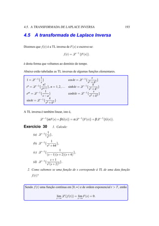 4.5. A TRANSFORMADA DE LAPLACE INVERSA                                       193

4.5 A transformada de Laplace Inversa

Dizemos que f (t) e a TL inversa de F(s) e escreve-se:
                  ´

                                       f (t) = L −1 {F(s)} .

e desta forma que voltamos ao dom´nio do tempo.
´                                ı

Abaixo est˜ o tabeladas as TL inversas de algumas funcoes elementares.
          a                                          ¸˜
              1                                          s
  1 = L −1 { }                        cos kt = L −1 { 2      }
              s                                       s + k2
                n!                                        k
  t n = L −1 { n+1 }, n = 1, 2, . . . sinh kt = L −1 { 2      }
              s                                        s + k2
                 1                                         s
  eat = L −1 {       }                cosh kt = L −1 { 2       }
                s−a                                    s + k2
                     k
  sin kt = L −1 { 2       }
                   s + k2

A TL inversa e tamb´ m linear, isto e,
             ´     e                ´

               L −1 {α F(s) + β G(s)} = α L −1 {F(s)} + β L −1 {G(s)}.

Exerc´cio 30
     ı                  1. Calcule:
                  1
       (a) L −1 {   },
                 s5
                     1
       (b) L −1 { 2     },
                 s + 64
                              1
       (c) L −1 {                         },
                    (s − 1)(s + 2)(s + 4)
                      s+1
       (d) L −1 {                 }.
                    s2 (s + 2)3
   2. Como sabemos se uma funcao de s corresponde a TL de uma data funcao
                             ¸˜                   `                   ¸˜
      f (t)?


Sendo f (t) uma funcao cont´nua em [0, ∞) e de ordem exponencial t > T , ent˜ o
                   ¸˜      ı                                                a

                            lim L { f (t)} = lim F(s) = 0.
                            s→∞                   s→∞
 