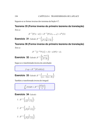 194                                   ´
                                   CAPITULO 4. TRANSFORMADA DE LAPLACE

Seguem-se as formas inversas dos teoremas da Secao 4.7.
                                               ¸˜

                                                        ¸˜
Teorema 35 (Forma inversa do primeiro teorema da translacao)
Tem-se:

                      L −1 {F(s − a)} = L −1 {F(s)|s→s−a} = eat f (t)
                                              s
Exerc´cio 31 Calcule L −1
     ı                                                  .
                                         s2 + 6s + 11

                                                        ¸˜
Teorema 36 (Forma inversa do primeiro teorema da translacao)
Tem-se:

                           L −1 e−as F(s) = f (t − a)U (t − a).

                                         e−π s/2
Exerc´cio 32 Calcule L −1
     ı                                             .
                                         s2 + 9

Segue-se a transformada inversa da convolucao:
                                          ¸˜


             f ∗ g = L −1 {F(s)G(s)}

                                               1
Exerc´cio 33 Calcule L −1
     ı                                                  .
                                         (s − 1)(s + 4)
Tamb´ m a transformada inversa do integral:
    e

                t                      F(s)
                    f (τ )d τ = L −1
            0                           s


Exerc´cio 34 Calcule:
     ı
                 1
  1. L −1              ;
             s(s2 + 1)


                      1
  2. L −1                      ;
             s2 (s2 + 1)


                      1
  3. L −1                      .
             s3 (s2 + 1)
 